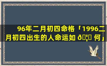 96年二月初四命格「1996二月初四出生的人命运如 🦊 何」